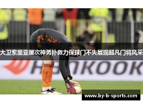 大卫索里亚屡次神勇扑救力保球门不失展现超凡门将风采