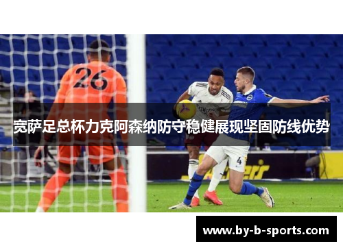 宽萨足总杯力克阿森纳防守稳健展现坚固防线优势 宽萨足总杯力克阿森纳防守稳健展现坚固防线优势