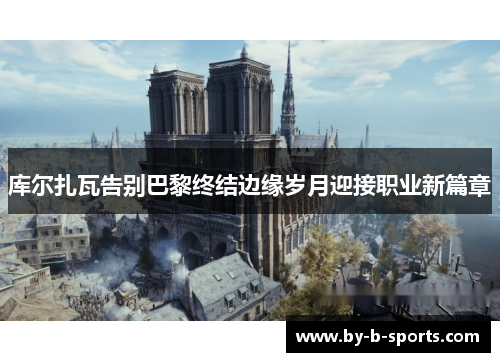 库尔扎瓦告别巴黎终结边缘岁月迎接职业新篇章 库尔扎瓦告别巴黎终结边缘岁月迎接职业新篇章
