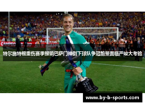 特尔施特根重伤赛季报销巴萨门神倒下球队争冠前景面临严峻大考验